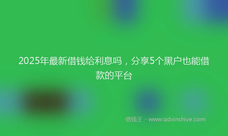 2025年最新借钱给利息吗，分享5个黑户也能借款的平台