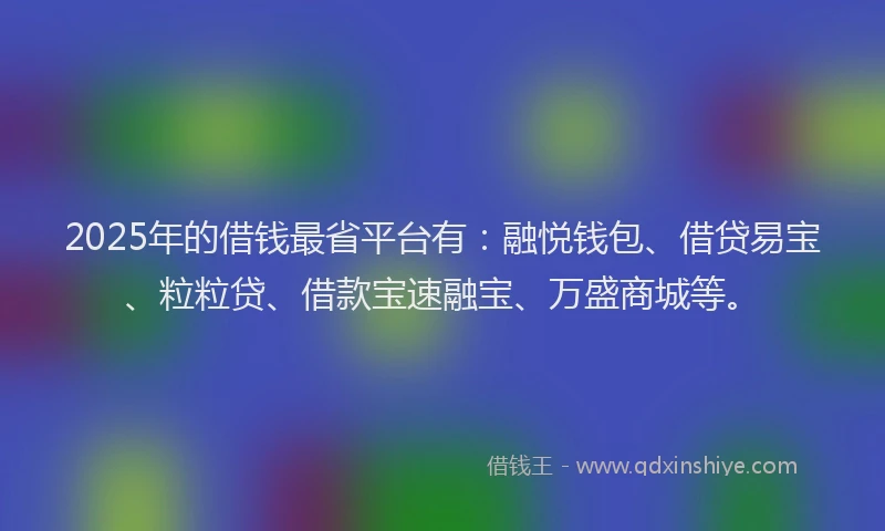 2025年的借钱最省平台有：融悦钱包、借贷易宝、粒粒贷、借款宝速融宝、万盛商城等。