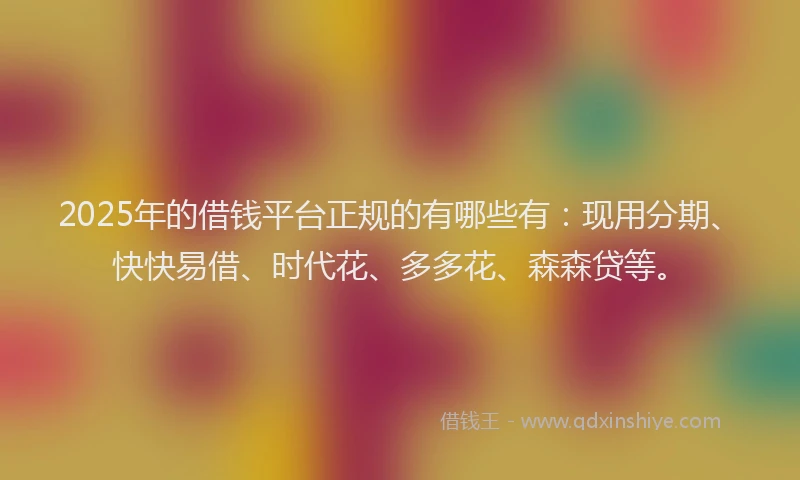 2025年的借钱平台正规的有哪些有：现用分期、快快易借、时代花、多多花、森森贷等。