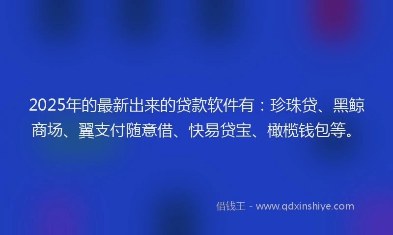 2025年的最新出来的贷款软件有：珍珠贷、黑鲸商场、翼支付随意借、快易贷宝、橄榄钱包等。