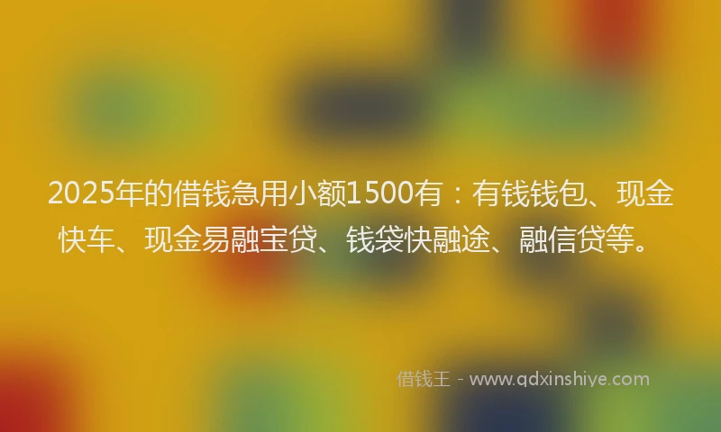 2025年的借钱急用小额1500有：有钱钱包、现金快车、现金易融宝贷、钱袋快融途、融信贷等。