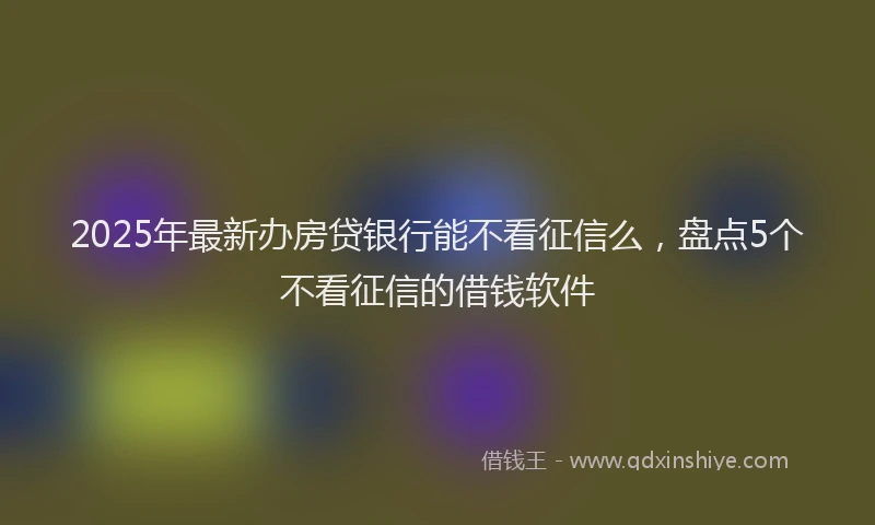 2025年最新办房贷银行能不看征信么，盘点5个不看征信的借钱软件