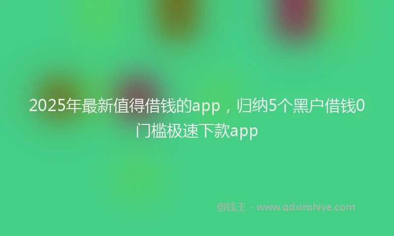 2025年最新值得借钱的app，归纳5个黑户借钱0门槛极速下款app