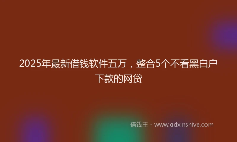 2025年最新借钱软件五万，整合5个不看黑白户下款的网贷