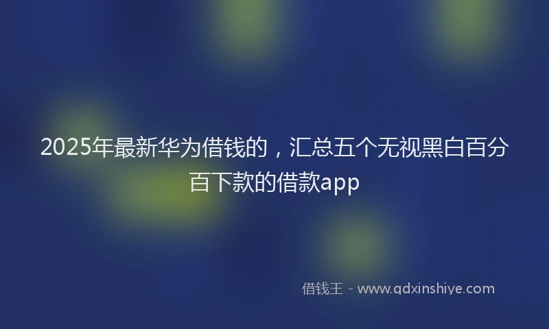 2025年最新华为借钱的，汇总五个无视黑白百分百下款的借款app