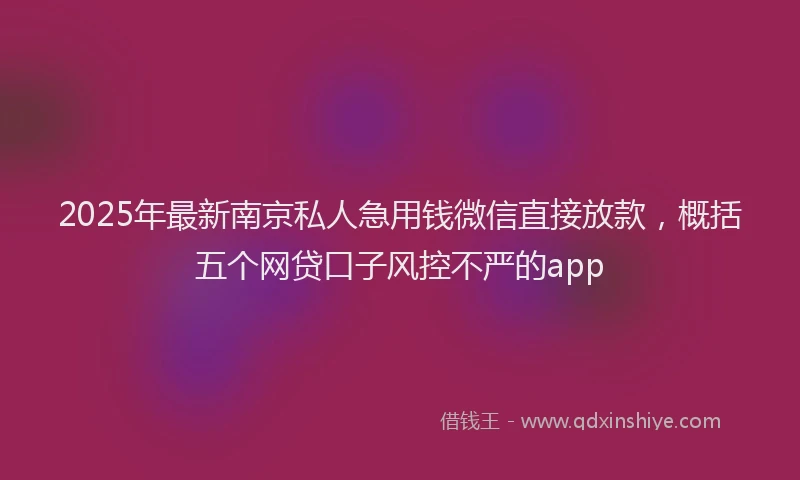 2025年最新南京私人急用钱微信直接放款，概括五个网贷口子风控不严的app
