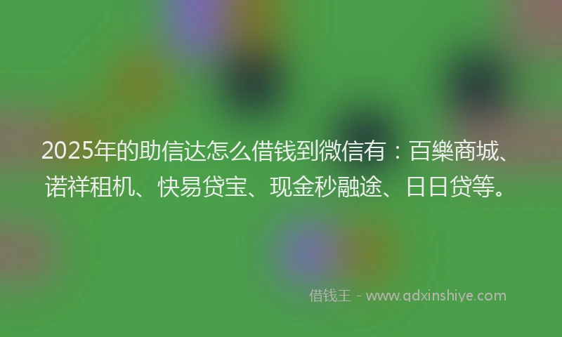 2025年的助信达怎么借钱到微信有：百樂商城、诺祥租机、快易贷宝、现金秒融途、日日贷等。