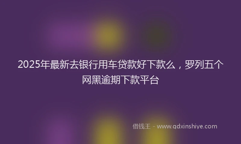 2025年最新去银行用车贷款好下款么，罗列五个网黑逾期下款平台