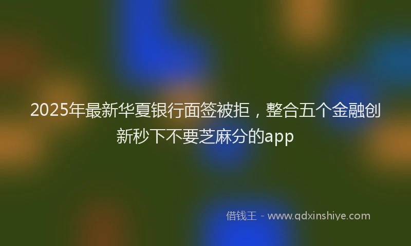 2025年最新华夏银行面签被拒，整合五个金融创新秒下不要芝麻分的app