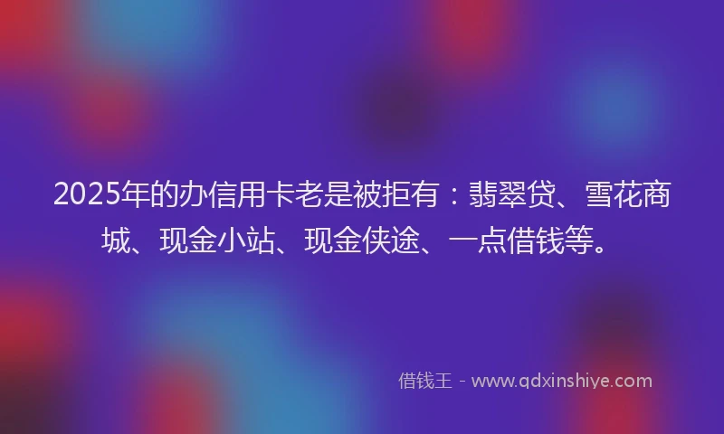 2025年的办信用卡老是被拒有：翡翠贷、雪花商城、现金小站、现金侠途、一点借钱等。
