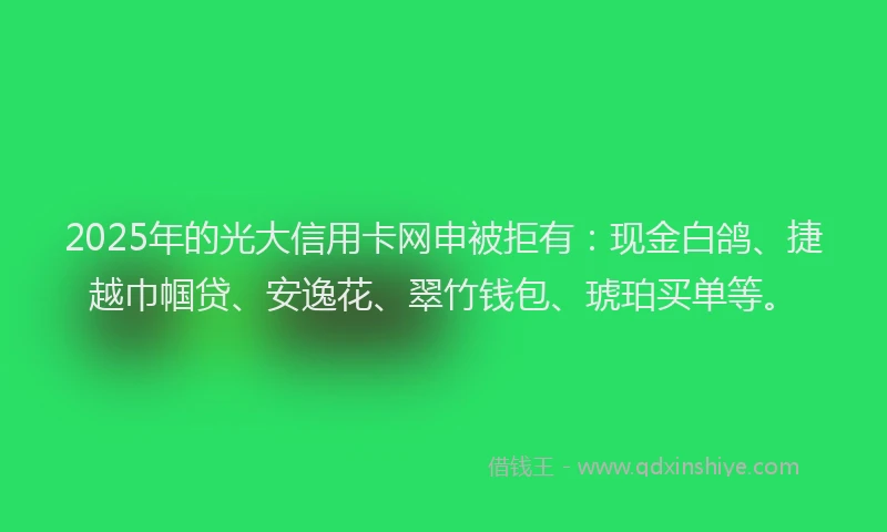2025年的光大信用卡网申被拒有：现金白鸽、捷越巾帼贷、安逸花、翠竹钱包、琥珀买单等。
