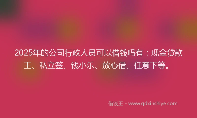 2025年的公司行政人员可以借钱吗有：现金贷款王、私立签、钱小乐、放心借、任意下等。