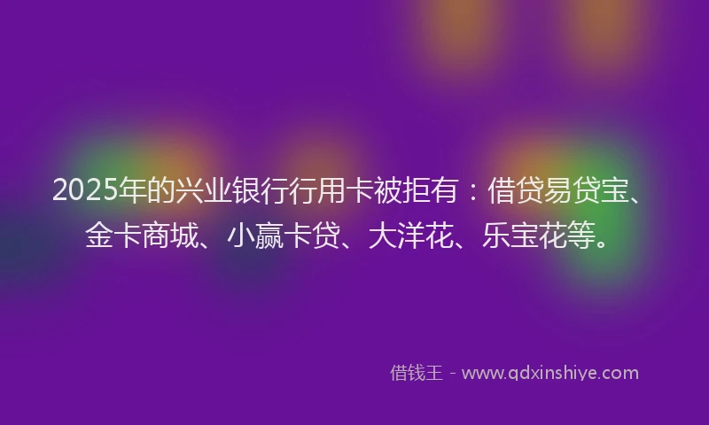2025年的兴业银行行用卡被拒有：借贷易贷宝、金卡商城、小赢卡贷、大洋花、乐宝花等。