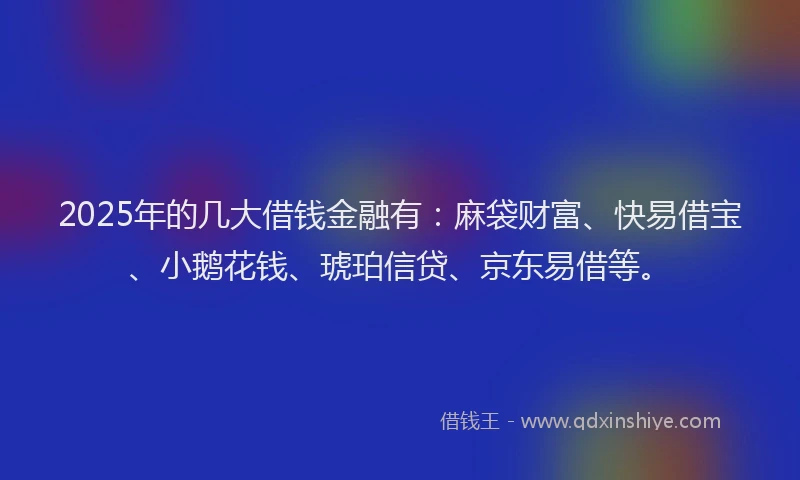 2025年的几大借钱金融有：麻袋财富、快易借宝、小鹅花钱、琥珀信贷、京东易借等。