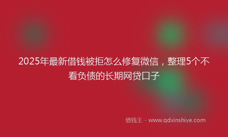 2025年最新借钱被拒怎么修复微信，整理5个不看负债的长期网贷口子