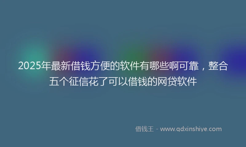 2025年最新借钱方便的软件有哪些啊可靠，整合五个征信花了可以借钱的网贷软件
