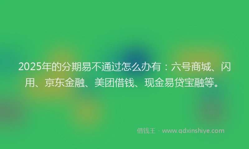 2025年的分期易不通过怎么办有：六号商城、闪用、京东金融、美团借钱、现金易贷宝融等。