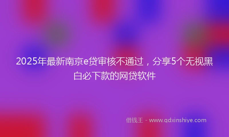 2025年最新南京e贷审核不通过，分享5个无视黑白必下款的网贷软件