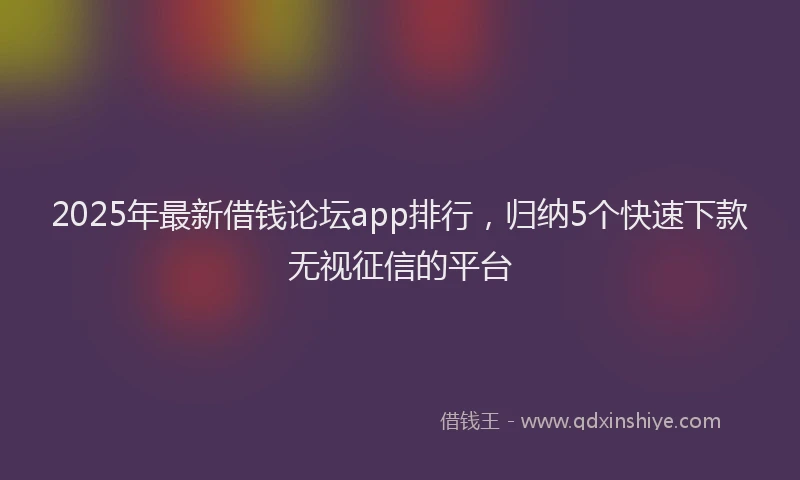 2025年最新借钱论坛app排行，归纳5个快速下款无视征信的平台