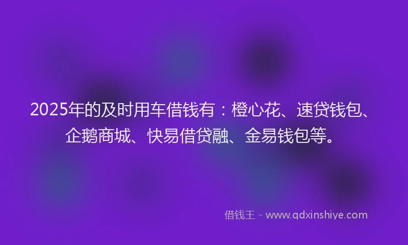 2025年的及时用车借钱有：橙心花、速贷钱包、企鹅商城、快易借贷融、金易钱包等。