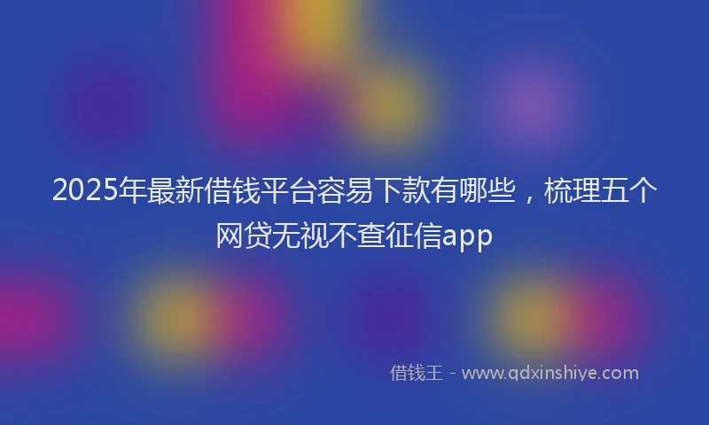 2025年最新借钱平台容易下款有哪些，梳理五个网贷无视不查征信app