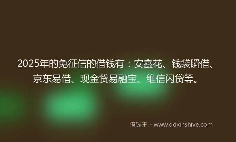 2025年的免征信的借钱有：安鑫花、钱袋瞬借、京东易借、现金贷易融宝、维信闪贷等。
