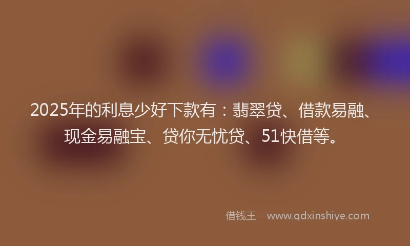 2025年的利息少好下款有：翡翠贷、借款易融、现金易融宝、贷你无忧贷、51快借等。