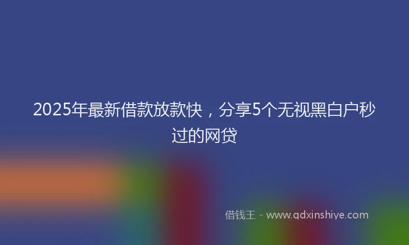 2025年最新借款放款快，分享5个无视黑白户秒过的网贷