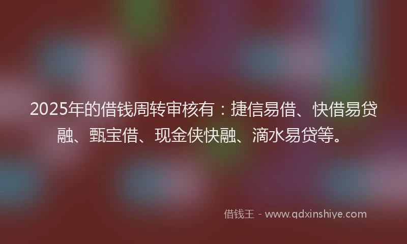 2025年的借钱周转审核有：捷信易借、快借易贷融、甄宝借、现金侠快融、滴水易贷等。