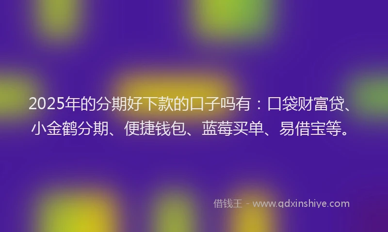 2025年的分期好下款的口子吗有：口袋财富贷、小金鹤分期、便捷钱包、蓝莓买单、易借宝等。