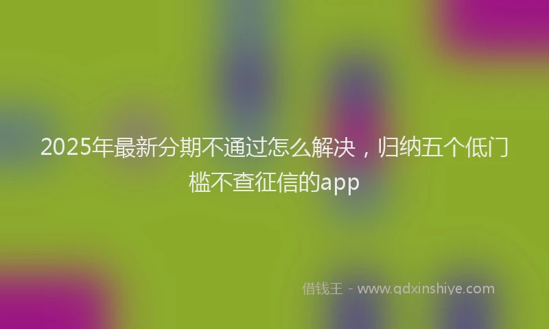 2025年最新分期不通过怎么解决，归纳五个低门槛不查征信的app