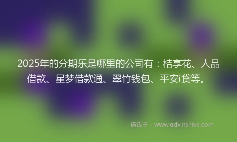 2025年的分期乐是哪里的公司有：桔享花、人品借款、星梦借款通、翠竹钱包、平安i贷等。