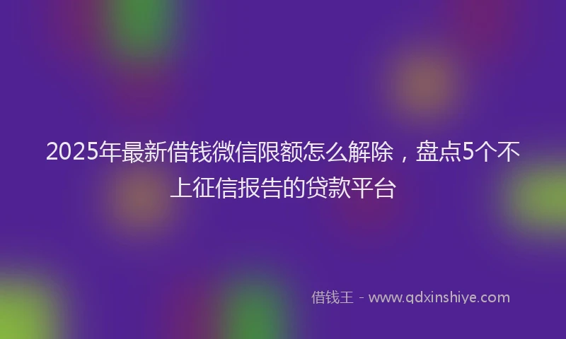 2025年最新借钱微信限额怎么解除，盘点5个不上征信报告的贷款平台