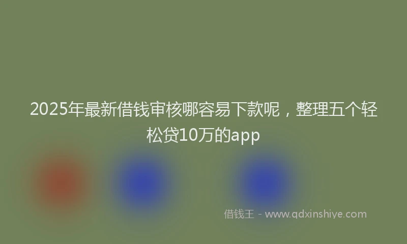 2025年最新借钱审核哪容易下款呢，整理五个轻松贷10万的app