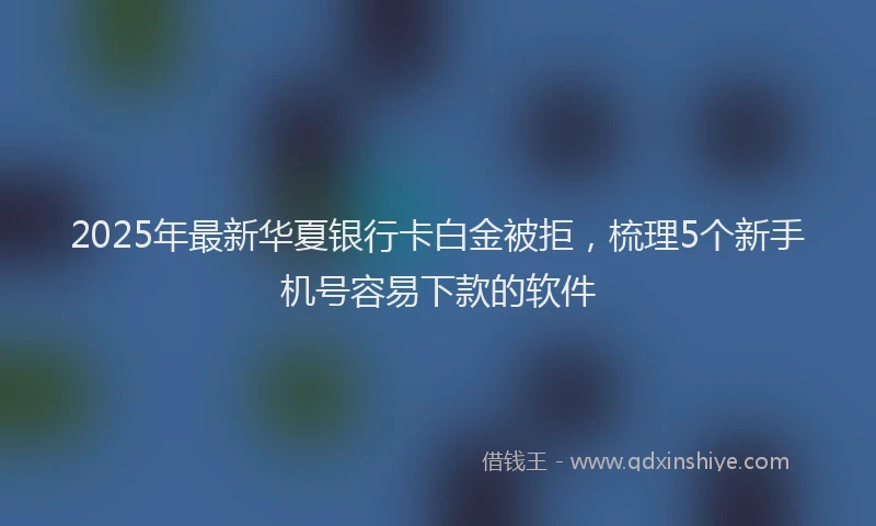 2025年最新华夏银行卡白金被拒，梳理5个新手机号容易下款的软件