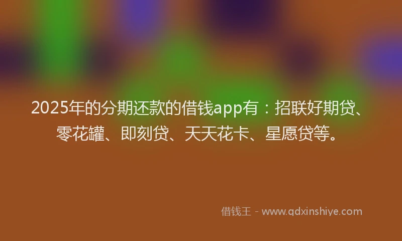 2025年的分期还款的借钱app有：招联好期贷、零花罐、即刻贷、天天花卡、星愿贷等。