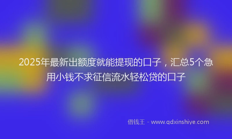 2025年最新出额度就能提现的口子，汇总5个急用小钱不求征信流水轻松贷的口子