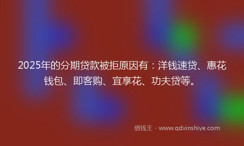 2025年的分期贷款被拒原因有：洋钱速贷、惠花钱包、即客购、宜享花、功夫贷等。