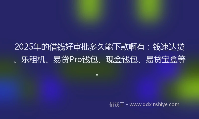 2025年的借钱好审批多久能下款啊有：钱速达贷、乐租机、易贷Pro钱包、现金钱包、易贷宝盒等。