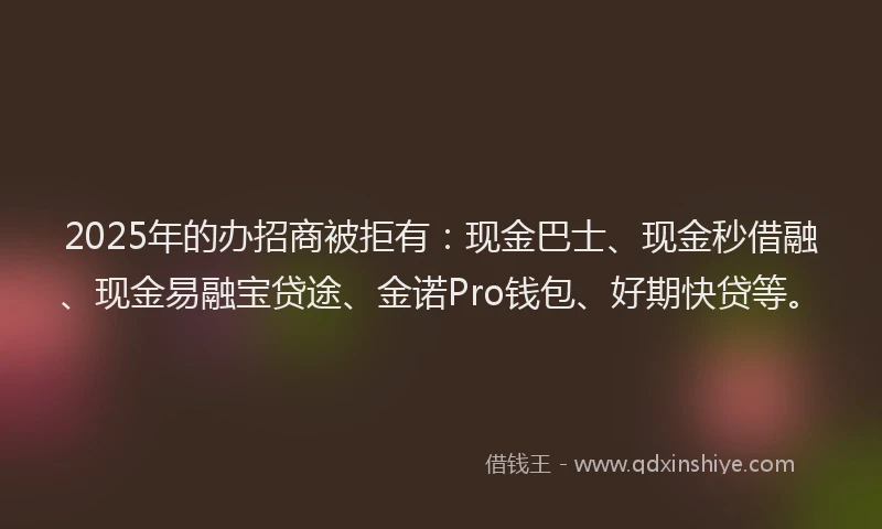 2025年的办招商被拒有：现金巴士、现金秒借融、现金易融宝贷途、金诺Pro钱包、好期快贷等。