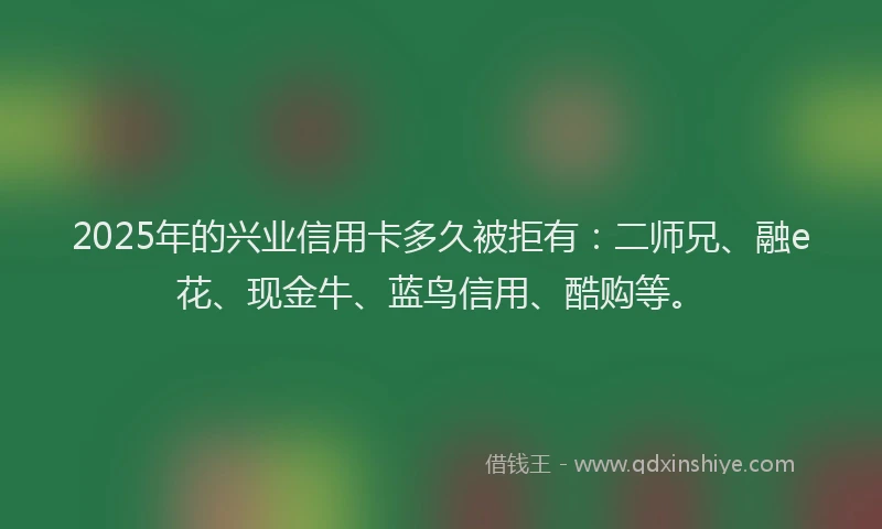 2025年的兴业信用卡多久被拒有：二师兄、融e花、现金牛、蓝鸟信用、酷购等。