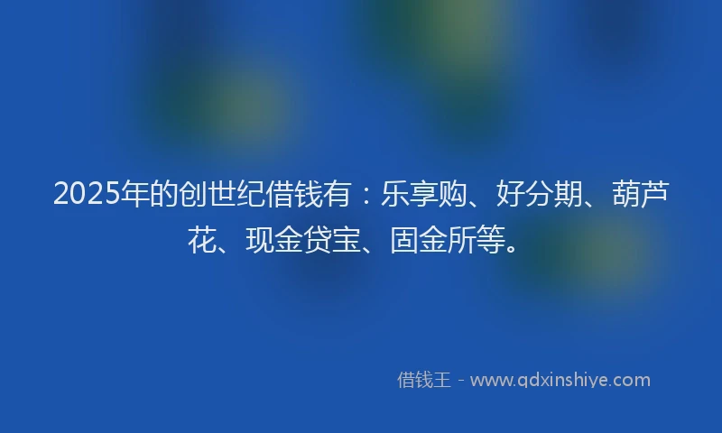 2025年的创世纪借钱有：乐享购、好分期、葫芦花、现金贷宝、固金所等。