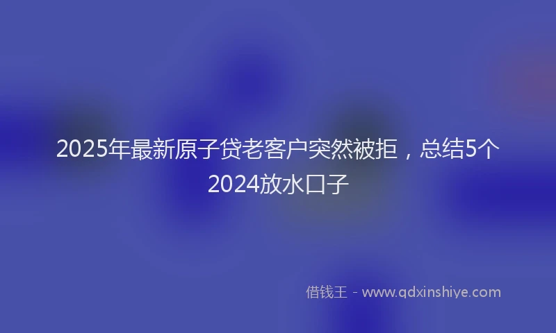 2025年最新原子贷老客户突然被拒，总结5个2024放水口子