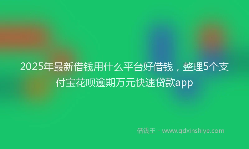 2025年最新借钱用什么平台好借钱，整理5个支付宝花呗逾期万元快速贷款app
