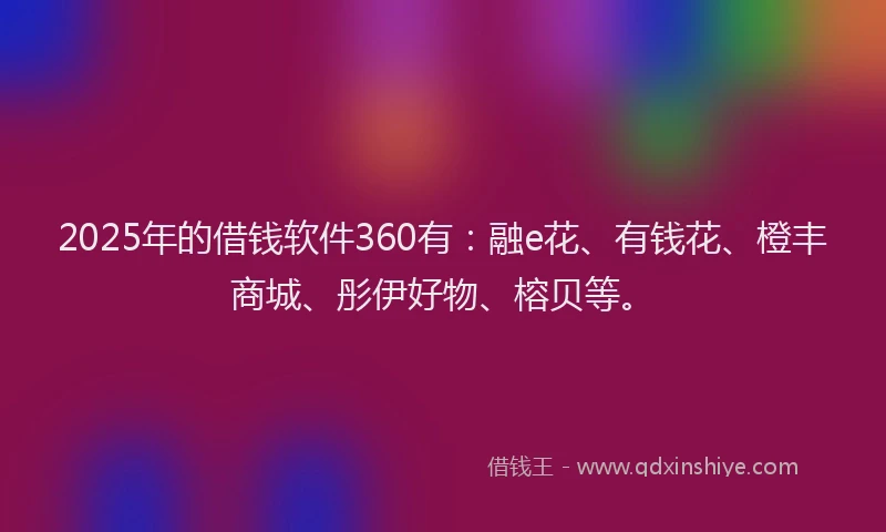 2025年的借钱软件360有：融e花、有钱花、橙丰商城、彤伊好物、榕贝等。