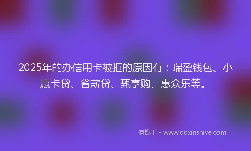 2025年的办信用卡被拒的原因有：瑞盈钱包、小赢卡贷、省薪贷、甄享购、惠众乐等。