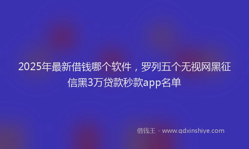 2025年最新借钱哪个软件，罗列五个无视网黑征信黑3万贷款秒款app名单