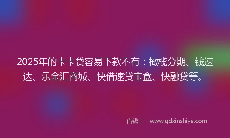 2025年的卡卡贷容易下款不有：橄榄分期、钱速达、乐金汇商城、快借速贷宝盒、快融贷等。