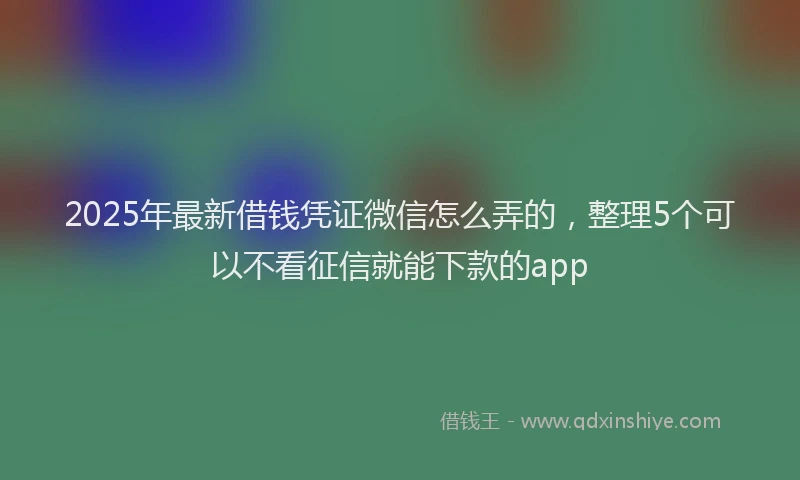 2025年最新借钱凭证微信怎么弄的，整理5个可以不看征信就能下款的app