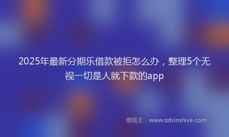 2025年最新分期乐借款被拒怎么办，整理5个无视一切是人就下款的app